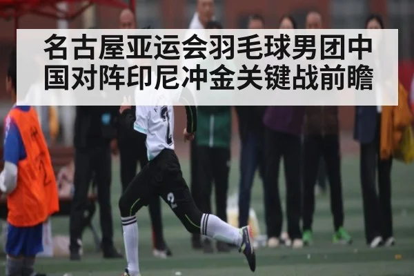 名古屋亚运会羽毛球男团中国对阵印尼冲金关键战前瞻