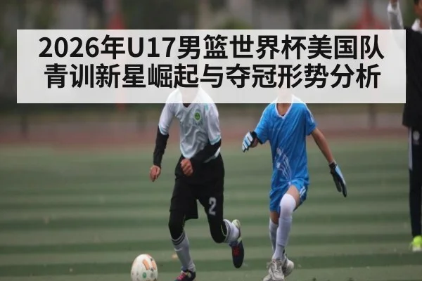2026年U17男篮世界杯美国队青训新星崛起与夺冠形势分析