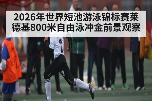 2026年世界短池游泳锦标赛莱德基800米自由泳冲金前景观察